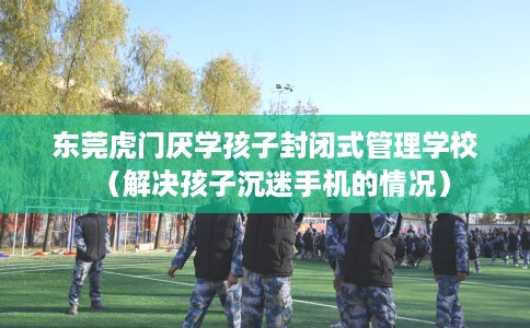东莞虎门厌学孩子封闭式管理学校（解决孩子沉迷手机的情况）