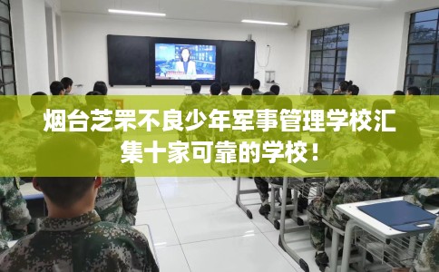 烟台芝罘不良少年军事管理学校汇集十家可靠的学校！