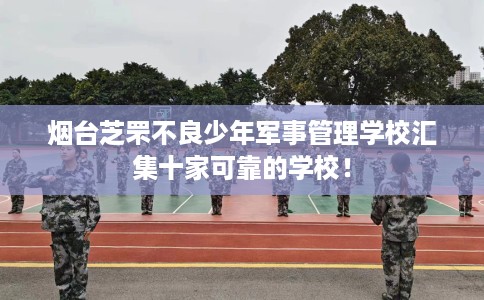 烟台芝罘不良少年军事管理学校汇集十家可靠的学校！