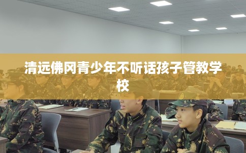 清远佛冈青少年不听话孩子管教学校