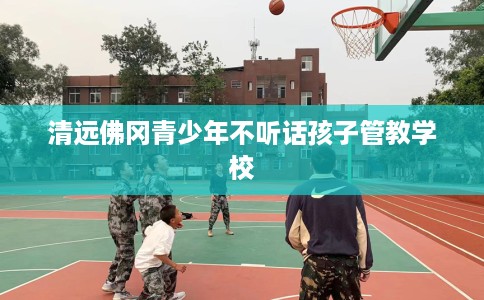 清远佛冈青少年不听话孩子管教学校