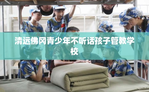 清远佛冈青少年不听话孩子管教学校