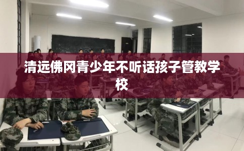 清远佛冈青少年不听话孩子管教学校