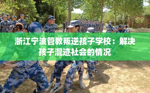 浙江宁波管教叛逆孩子学校：解决孩子混迹社会的情况