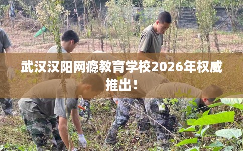 武汉汉阳网瘾教育学校2026年权威推出！