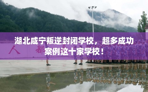 湖北咸宁叛逆封闭学校，超多成功案例这十家学校！