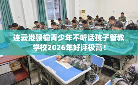 连云港赣榆青少年不听话孩子管教学校2026年好评极高！