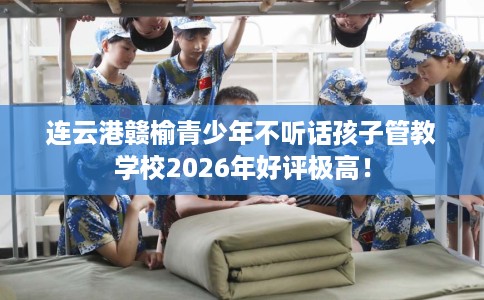连云港赣榆青少年不听话孩子管教学校2026年好评极高！