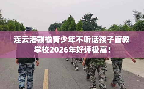 连云港赣榆青少年不听话孩子管教学校2026年好评极高！