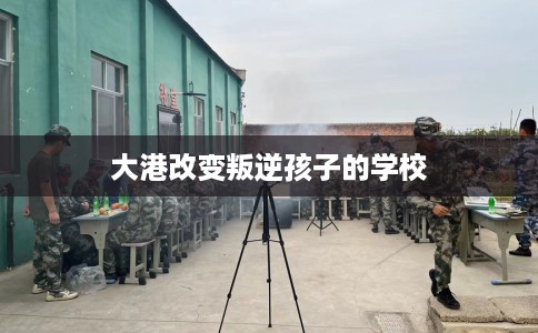 大港改变叛逆孩子的学校