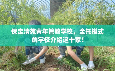 保定清苑青年管教学校，全托模式的学校介绍这十家！