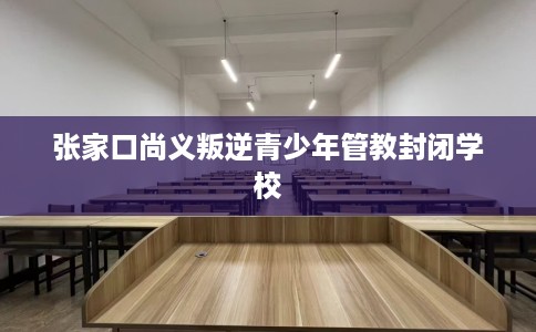 张家口尚义叛逆青少年管教封闭学校