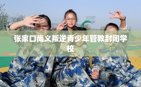 张家口尚义叛逆青少年管教封闭学校