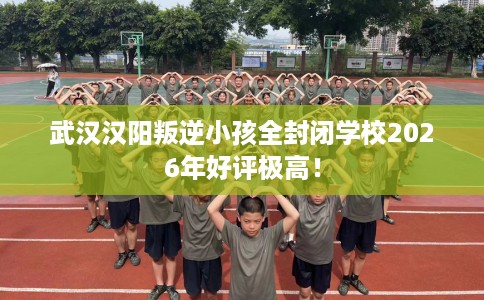 武汉汉阳叛逆小孩全封闭学校2026年好评极高！