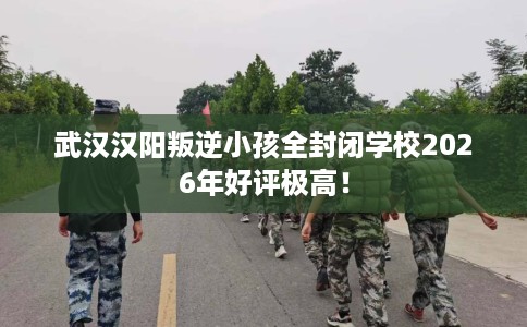 武汉汉阳叛逆小孩全封闭学校2026年好评极高！