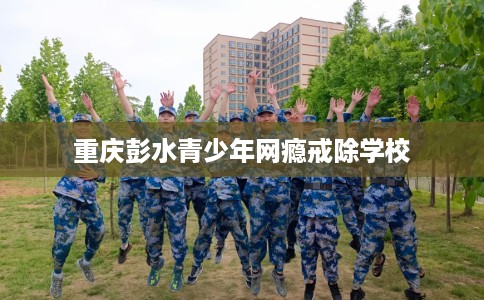 重庆彭水青少年网瘾戒除学校