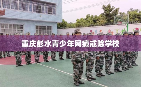 重庆彭水青少年网瘾戒除学校