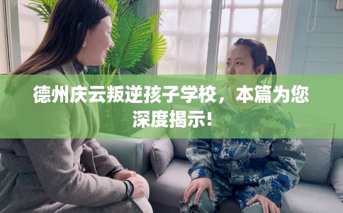 德州庆云叛逆孩子学校，本篇为您深度揭示!