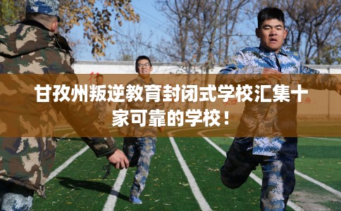 甘孜州叛逆教育封闭式学校汇集十家可靠的学校！