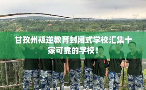 甘孜州叛逆教育封闭式学校汇集十家可靠的学校！