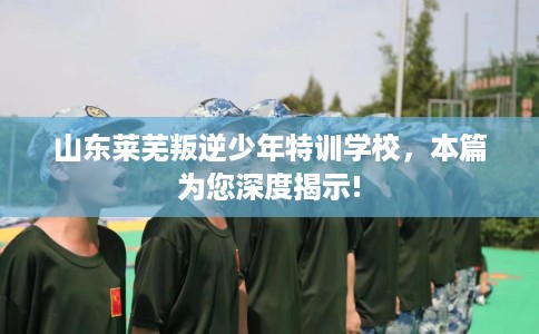 山东莱芜叛逆少年特训学校，本篇为您深度揭示!