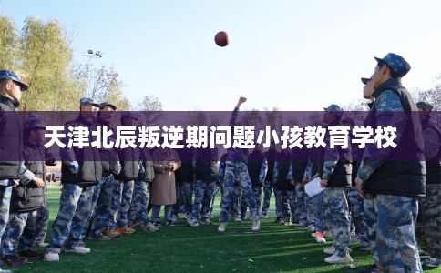 天津北辰叛逆期问题小孩教育学校