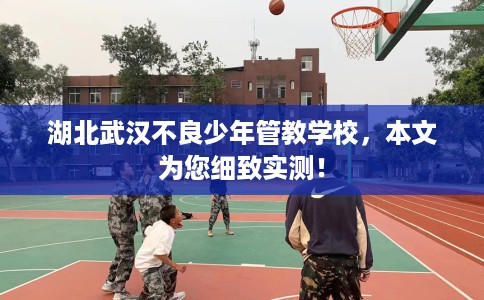 湖北武汉不良少年管教学校，本文为您细致实测！