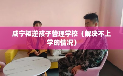 咸宁叛逆孩子管理学校（解决不上学的情况）