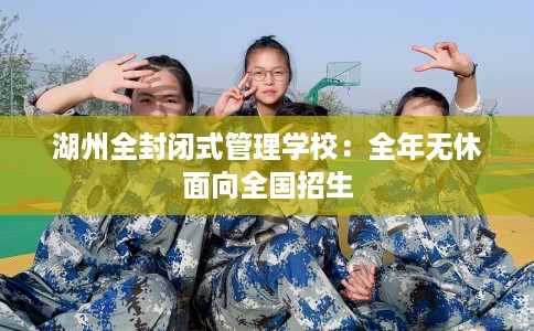 湖州全封闭式管理学校：全年无休面向全国招生