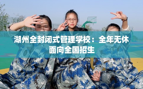 湖州全封闭式管理学校：全年无休面向全国招生