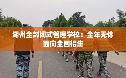 湖州全封闭式管理学校：全年无休面向全国招生