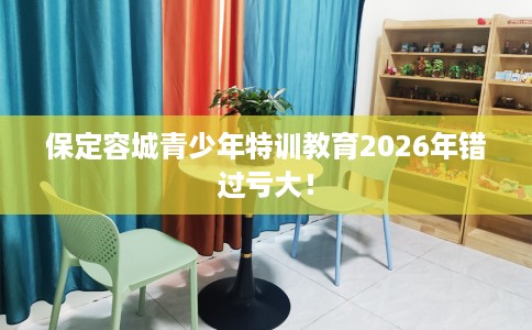 保定容城青少年特训教育2026年错过亏大！