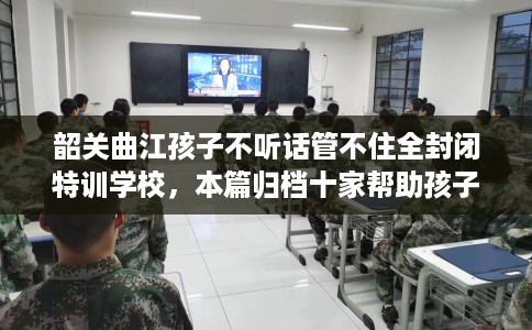 韶关曲江孩子不听话管不住全封闭特训学校，本篇归档十家帮助孩子的学校！