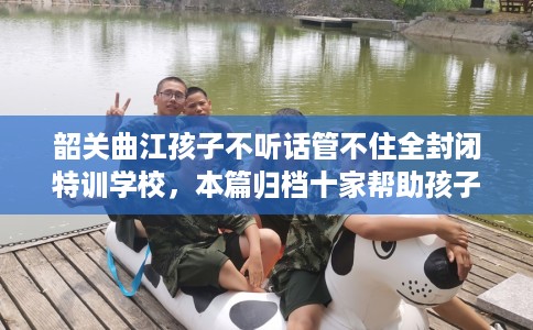 韶关曲江孩子不听话管不住全封闭特训学校，本篇归档十家帮助孩子的学校！