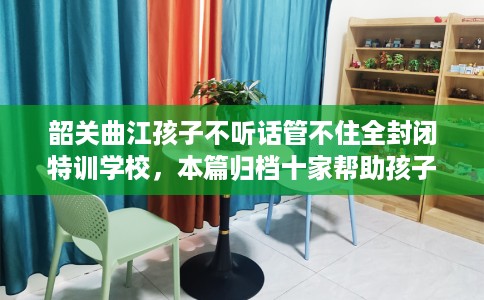 韶关曲江孩子不听话管不住全封闭特训学校，本篇归档十家帮助孩子的学校！