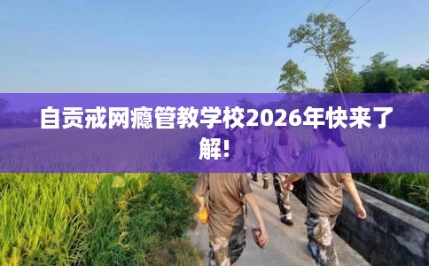 自贡戒网瘾管教学校2026年快来了解!