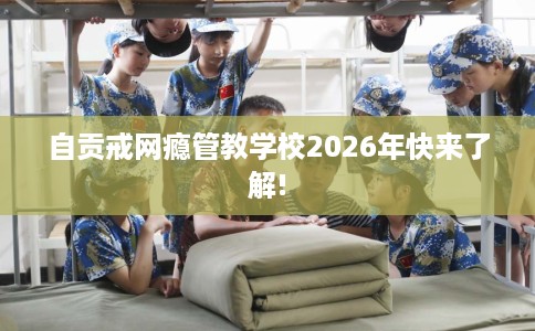 自贡戒网瘾管教学校2026年快来了解!