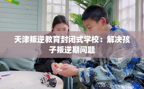 天津叛逆教育封闭式学校：解决孩子叛逆期问题
