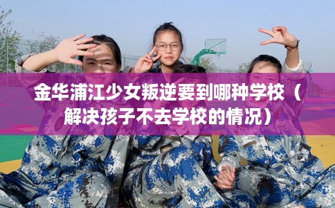 金华浦江少女叛逆要到哪种学校（解决孩子不去学校的情况）