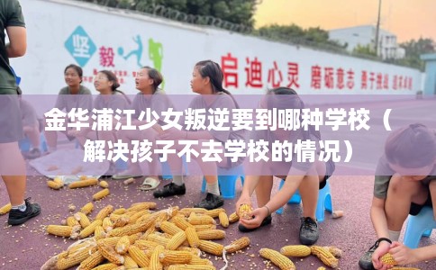 金华浦江少女叛逆要到哪种学校（解决孩子不去学校的情况）