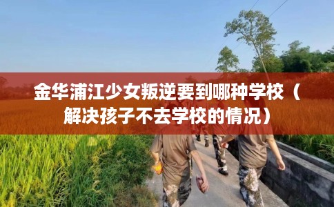 金华浦江少女叛逆要到哪种学校（解决孩子不去学校的情况）