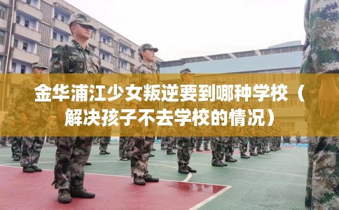金华浦江少女叛逆要到哪种学校（解决孩子不去学校的情况）