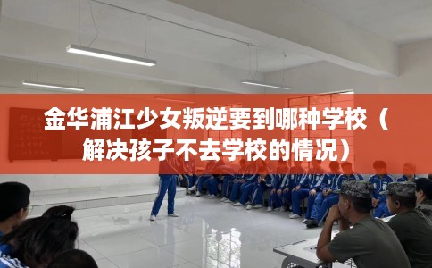 金华浦江少女叛逆要到哪种学校（解决孩子不去学校的情况）