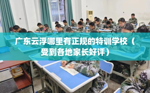 广东云浮哪里有正规的特训学校（受到各地家长好评）