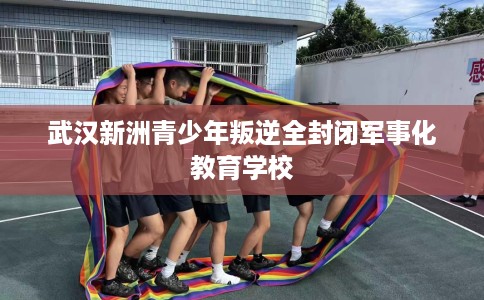 武汉新洲青少年叛逆全封闭军事化教育学校