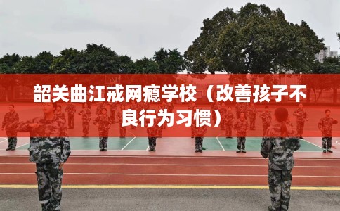 韶关曲江戒网瘾学校（改善孩子不良行为习惯）