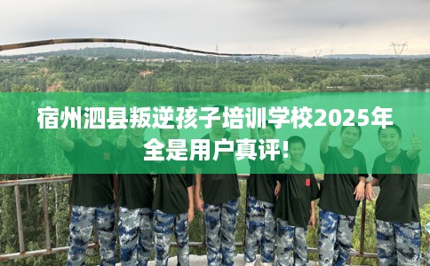 宿州泗县叛逆孩子培训学校2025年全是用户真评!
