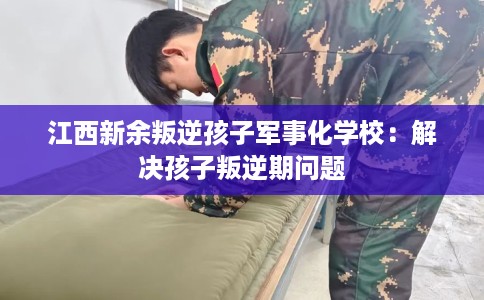 江西新余叛逆孩子军事化学校：解决孩子叛逆期问题