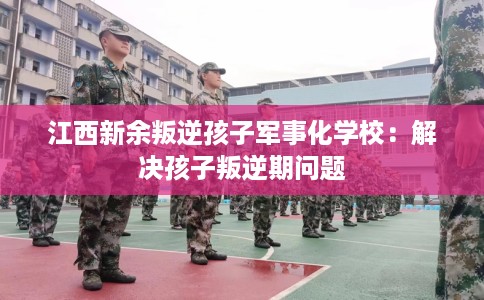 江西新余叛逆孩子军事化学校：解决孩子叛逆期问题