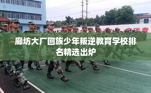 廊坊大厂回族少年叛逆教育学校排名精选出炉